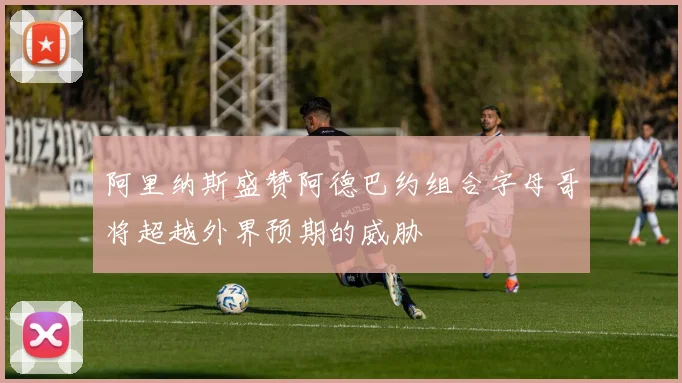 阿里纳斯盛赞阿德巴约组合字母哥将超越外界预期的威胁