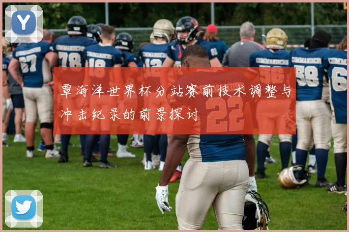覃海洋世界杯分站赛前技术调整与冲击纪录的前景探讨