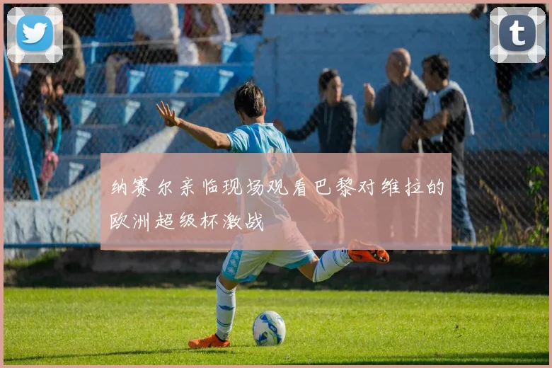纳赛尔亲临现场观看巴黎对维拉的欧洲超级杯激战
